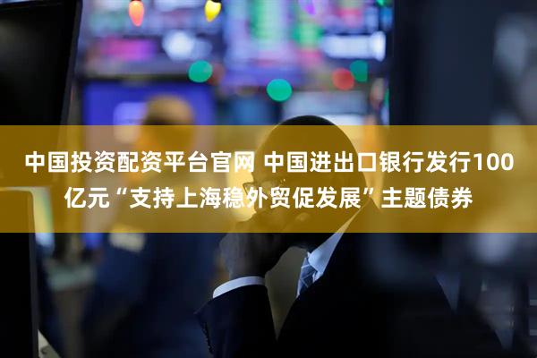 中国投资配资平台官网 中国进出口银行发行100亿元“支持上海稳外贸促发展”主题债券