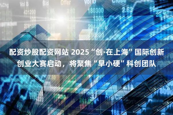 配资炒股配资网站 2025“创·在上海”国际创新创业大赛启动，将聚焦“早小硬”科创团队