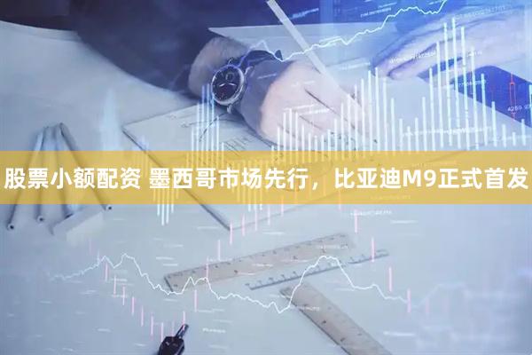 股票小额配资 墨西哥市场先行，比亚迪M9正式首发