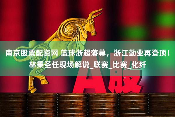 南京股票配资网 篮球浙超落幕，浙江勤业再登顶！林秉圣任现场解说_联赛_比赛_化纤
