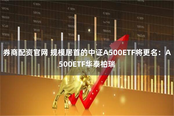 券商配资官网 规模居首的中证A500ETF将更名：A500ETF华泰柏瑞