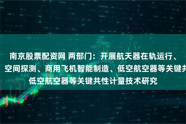 南京股票配资网 两部门：开展航天器在轨运行、卫星遥感与通信、空间探测、商用飞机智能制造、低空航空器等关键共性计量技术研究