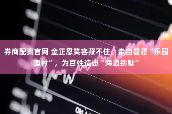 券商配资官网 金正恩笑容藏不住，亲自督建“乐园渔村”，为百姓造出“海边别墅”