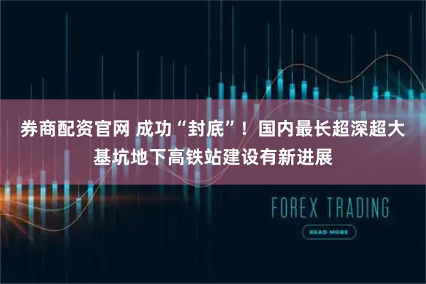 券商配资官网 成功“封底”！国内最长超深超大基坑地下高铁站建设有新进展