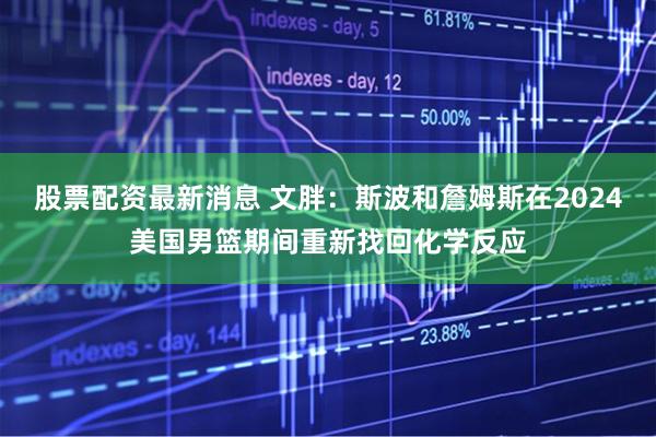 股票配资最新消息 文胖：斯波和詹姆斯在2024美国男篮期间重新找回化学反应