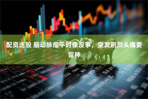 配资选股 脑动脉瘤平时像没事，突发剧烈头痛要留神