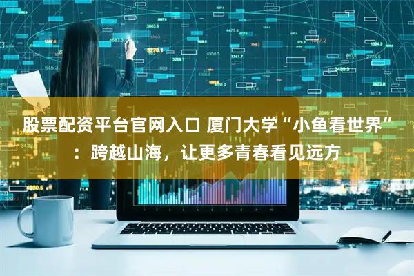 股票配资平台官网入口 厦门大学“小鱼看世界”：跨越山海，让更多青春看见远方